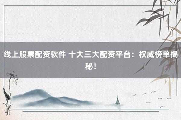 线上股票配资软件 十大三大配资平台：权威榜单揭秘！