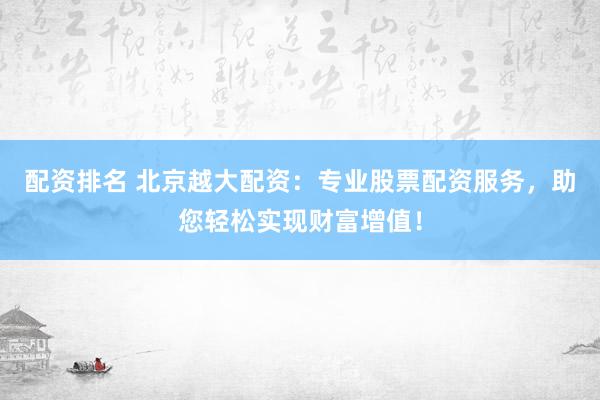 配资排名 北京越大配资：专业股票配资服务，助您轻松实现财富增值！