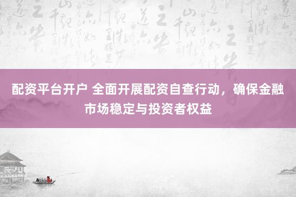 配资平台开户 全面开展配资自查行动，确保金融市场稳定与投资者权益
