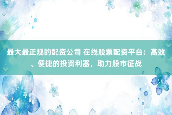 最大最正规的配资公司 在线股票配资平台：高效、便捷的投资利器，助力股市征战