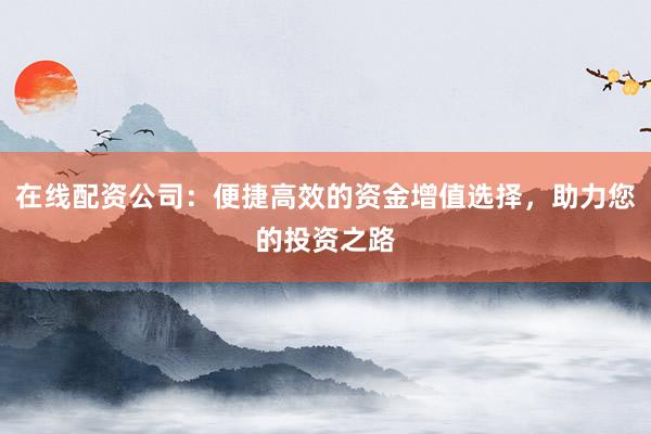 在线配资公司：便捷高效的资金增值选择，助力您的投资之路