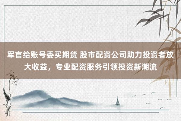 军官给账号委买期货 股市配资公司助力投资者放大收益，专业配资服务引领投资新潮流
