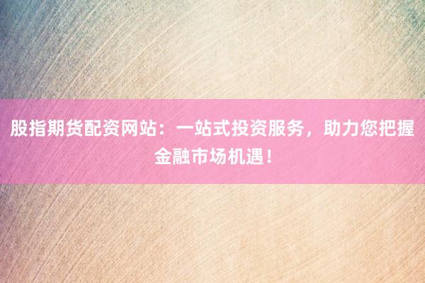 股指期货配资网站：一站式投资服务，助力您把握金融市场机遇！