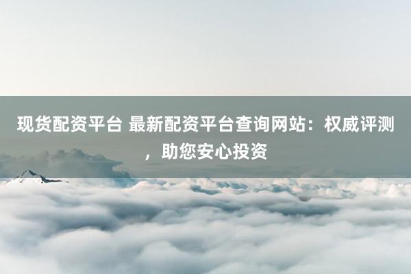 现货配资平台 最新配资平台查询网站：权威评测，助您安心投资