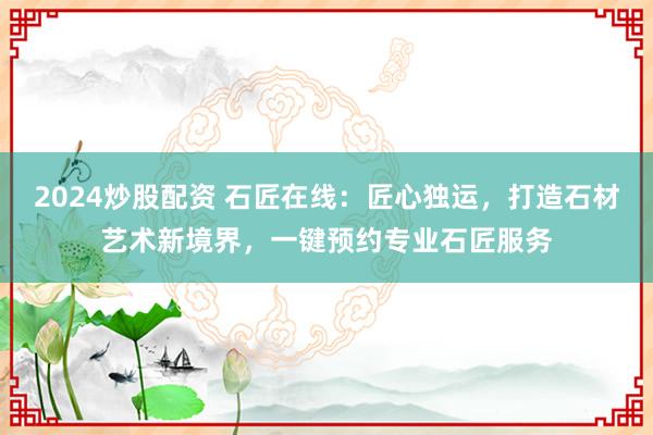 2024炒股配资 石匠在线：匠心独运，打造石材艺术新境界，一键预约专业石匠服务