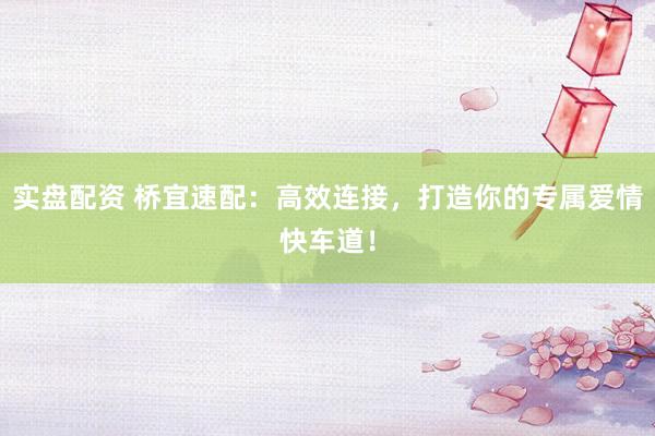 实盘配资 桥宜速配：高效连接，打造你的专属爱情快车道！