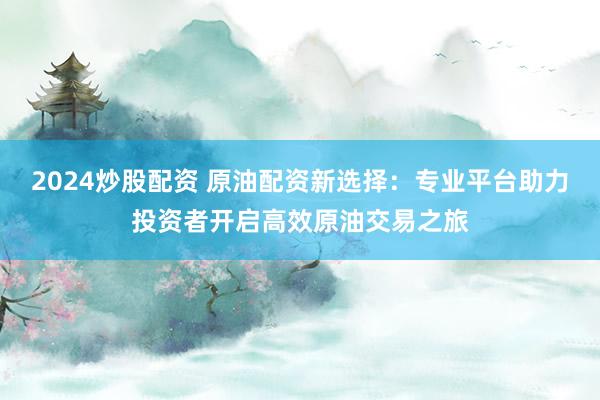 2024炒股配资 原油配资新选择：专业平台助力投资者开启高效原油交易之旅