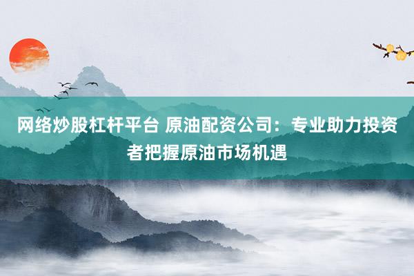 网络炒股杠杆平台 原油配资公司：专业助力投资者把握原油市场机遇