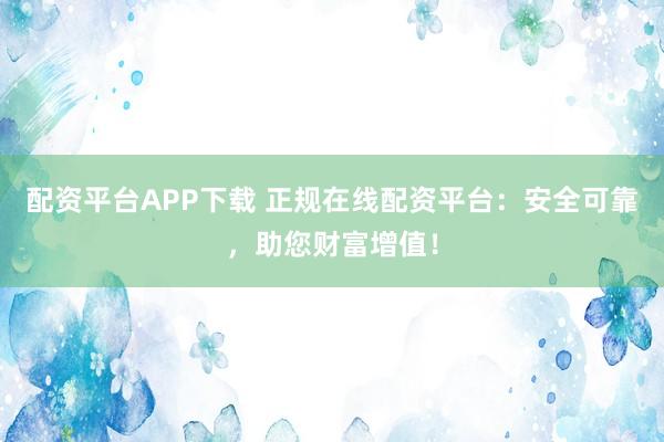 配资平台APP下载 正规在线配资平台：安全可靠，助您财富增值！