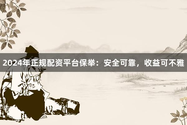 2024年正规配资平台保举：安全可靠，收益可不雅