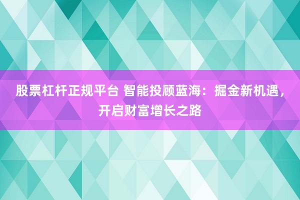股票杠杆正规平台 智能投顾蓝海：掘金新机遇，开启财富增长之路