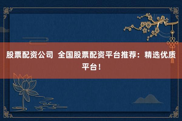 股票配资公司  全国股票配资平台推荐：精选优质平台！