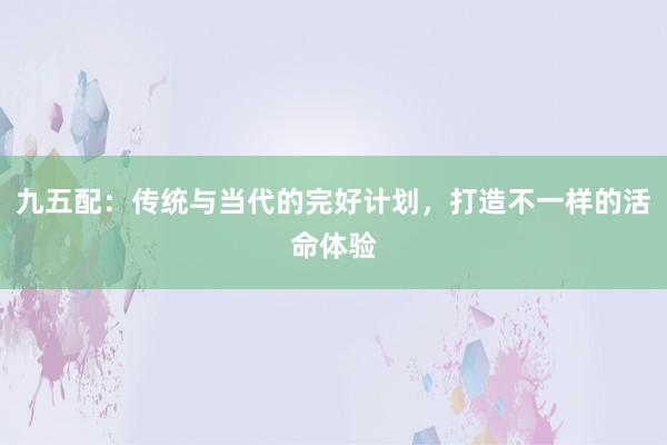 九五配：传统与当代的完好计划，打造不一样的活命体验