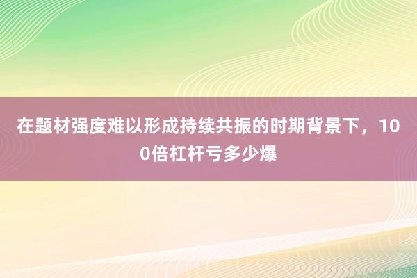 在题材强度难以形成持续共振的时期背景下，100倍杠杆亏多少爆