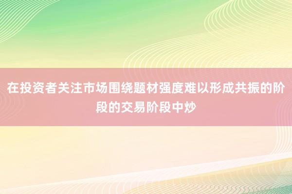在投资者关注市场围绕题材强度难以形成共振的阶段的交易阶段中炒