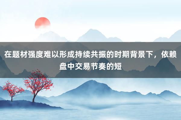 在题材强度难以形成持续共振的时期背景下，依赖盘中交易节奏的短