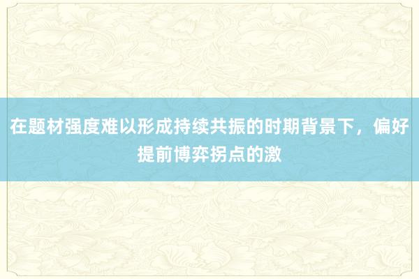 在题材强度难以形成持续共振的时期背景下，偏好提前博弈拐点的激