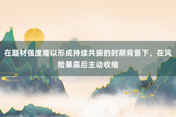 在题材强度难以形成持续共振的时期背景下，在风险暴露后主动收缩