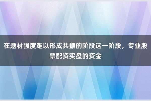 在题材强度难以形成共振的阶段这一阶段，专业股票配资实盘的资金