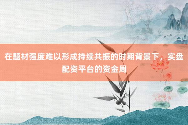 在题材强度难以形成持续共振的时期背景下，实盘配资平台的资金周