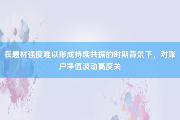 在题材强度难以形成持续共振的时期背景下，对账户净值波动高度关