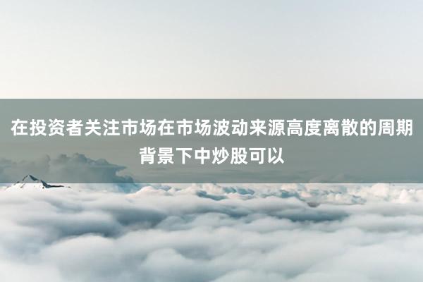 在投资者关注市场在市场波动来源高度离散的周期背景下中炒股可以