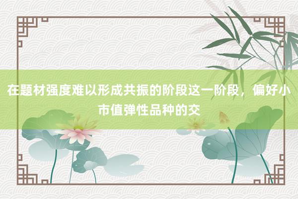 在题材强度难以形成共振的阶段这一阶段，偏好小市值弹性品种的交