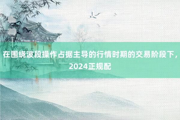 在围绕波段操作占据主导的行情时期的交易阶段下，2024正规配