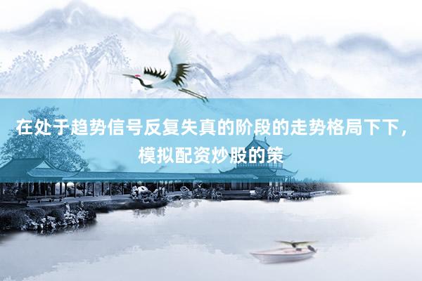 在处于趋势信号反复失真的阶段的走势格局下下，模拟配资炒股的策