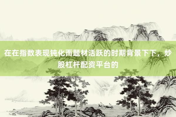 在在指数表现钝化而题材活跃的时期背景下下，炒股杠杆配资平台的