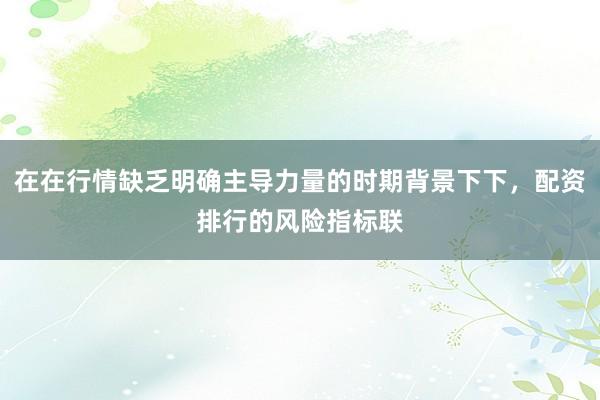 在在行情缺乏明确主导力量的时期背景下下，配资排行的风险指标联