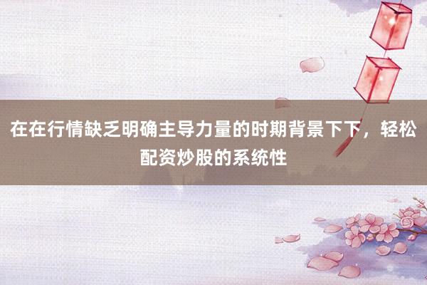 在在行情缺乏明确主导力量的时期背景下下，轻松配资炒股的系统性