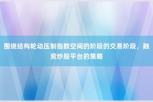 围绕结构轮动压制指数空间的阶段的交易阶段，融资炒股平台的策略