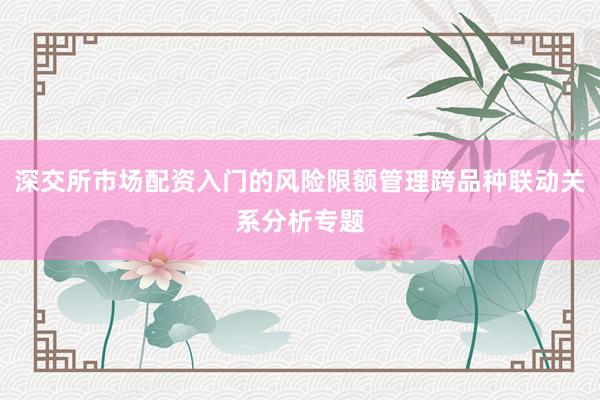 深交所市场配资入门的风险限额管理跨品种联动关系分析专题