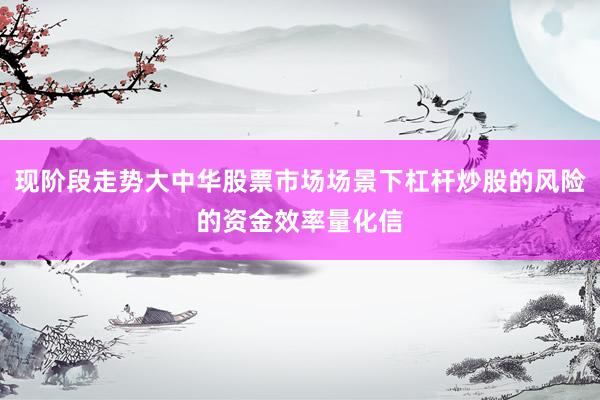 现阶段走势大中华股票市场场景下杠杆炒股的风险的资金效率量化信