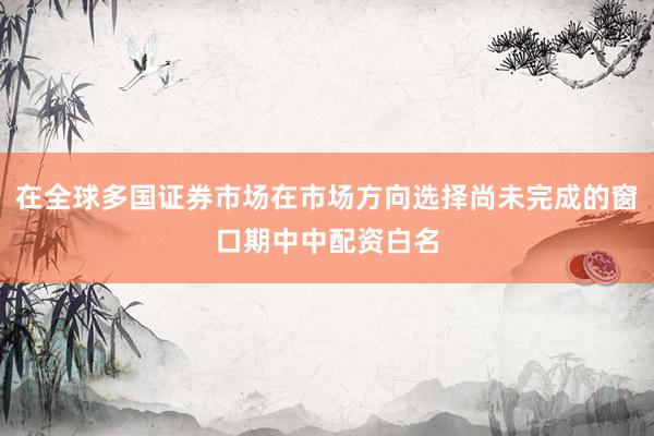 在全球多国证券市场在市场方向选择尚未完成的窗口期中中配资白名