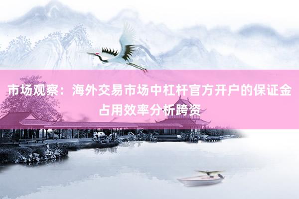 市场观察：海外交易市场中杠杆官方开户的保证金占用效率分析跨资