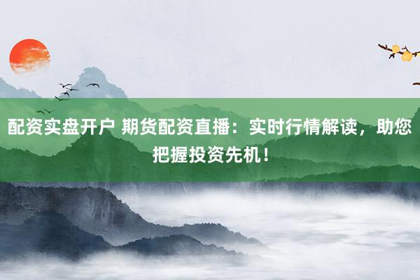 配资实盘开户 期货配资直播：实时行情解读，助您把握投资先机！