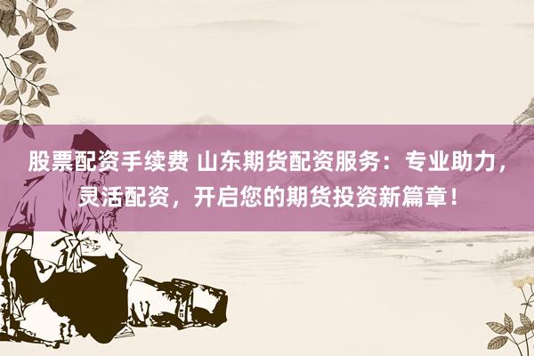 股票配资手续费 山东期货配资服务：专业助力，灵活配资，开启您的期货投资新篇章！