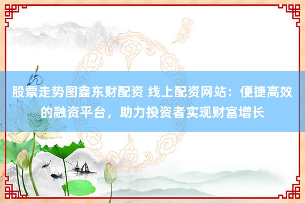 股票走势图鑫东财配资 线上配资网站：便捷高效的融资平台，助力投资者实现财富增长