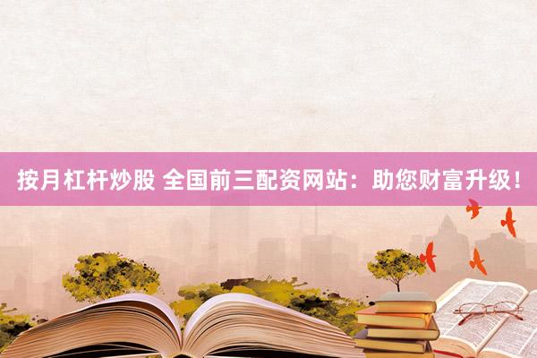 按月杠杆炒股 全国前三配资网站：助您财富升级！