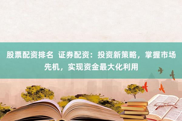 股票配资排名  证券配资：投资新策略，掌握市场先机，实现资金最大化利用