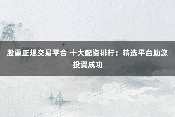 股票正规交易平台 十大配资排行：精选平台助您投资成功