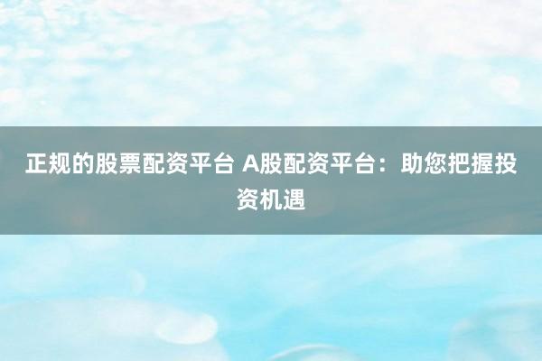 正规的股票配资平台 A股配资平台：助您把握投资机遇