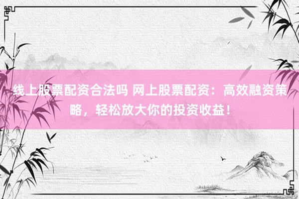 线上股票配资合法吗 网上股票配资：高效融资策略，轻松放大你的投资收益！