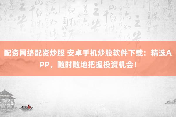 配资网络配资炒股 安卓手机炒股软件下载：精选APP，随时随地把握投资机会！