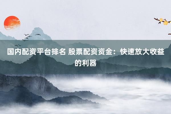 国内配资平台排名 股票配资资金：快速放大收益的利器