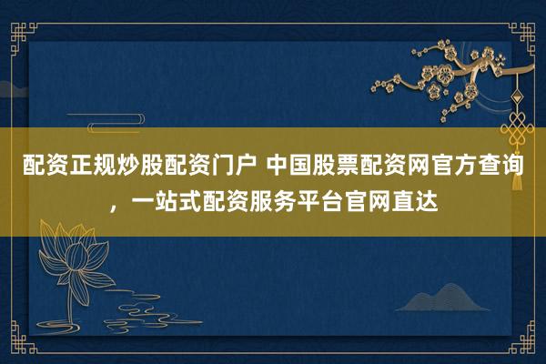 配资正规炒股配资门户 中国股票配资网官方查询，一站式配资服务平台官网直达