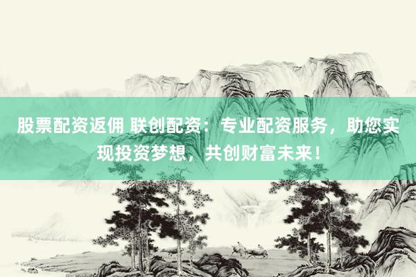 股票配资返佣 联创配资：专业配资服务，助您实现投资梦想，共创财富未来！