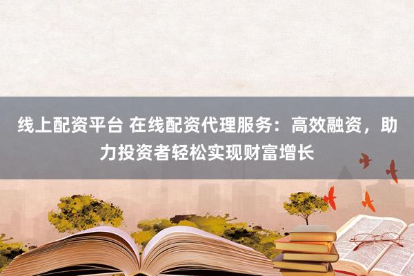 线上配资平台 在线配资代理服务：高效融资，助力投资者轻松实现财富增长